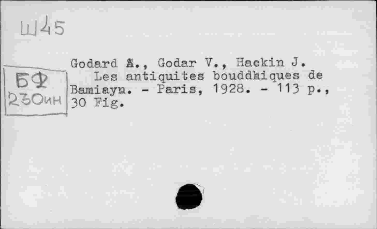 ﻿Ll|4 5
БФ
Godard â., Godar V., Hackin J.
Les antiquités bouddhiques de Bamiayn. - Paris, 1928. - 113 P* 30 Fig.